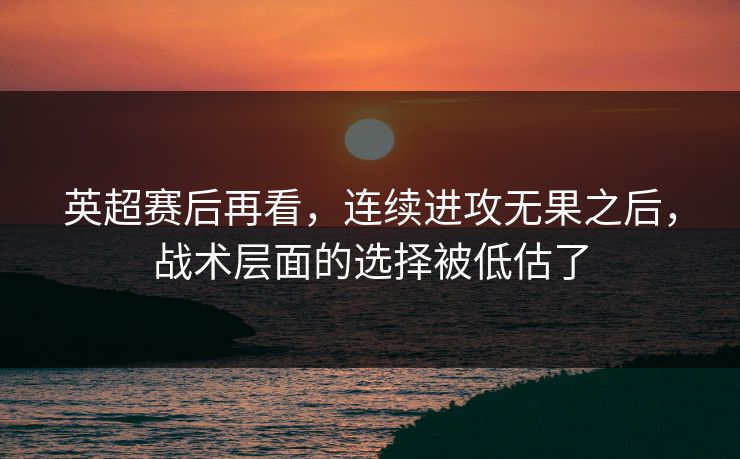 英超赛后再看，连续进攻无果之后，战术层面的选择被低估了