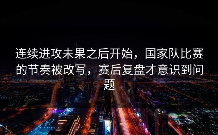 连续进攻未果之后开始，国家队比赛的节奏被改写，赛后复盘才意识到问题