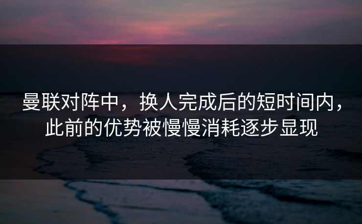 曼联对阵中，换人完成后的短时间内，此前的优势被慢慢消耗逐步显现