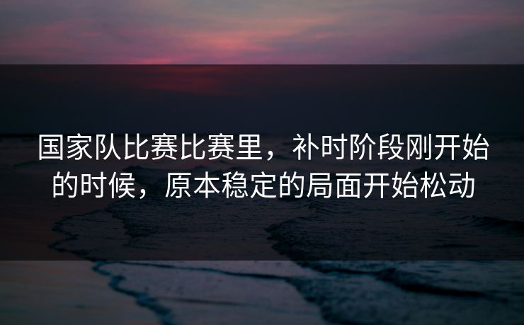 国家队比赛比赛里，补时阶段刚开始的时候，原本稳定的局面开始松动  第1张