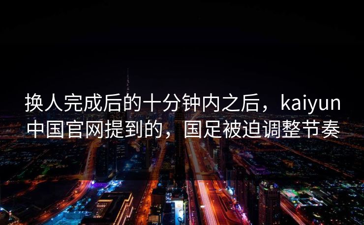 换人完成后的十分钟内之后，kaiyun中国官网提到的，国足被迫调整节奏  第1张
