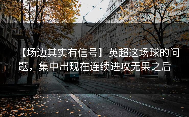 【场边其实有信号】英超这场球的问题，集中出现在连续进攻无果之后