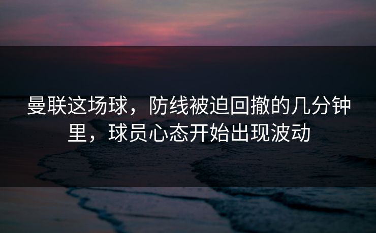 曼联这场球，防线被迫回撤的几分钟里，球员心态开始出现波动