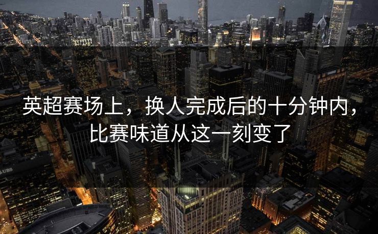 英超赛场上，换人完成后的十分钟内，比赛味道从这一刻变了