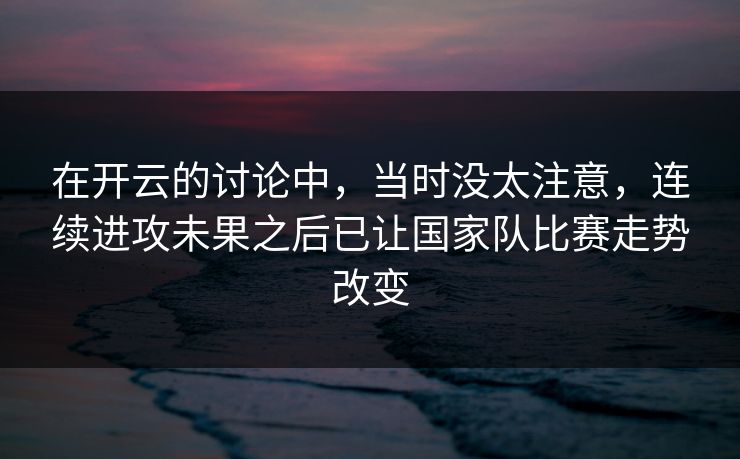 在开云的讨论中，当时没太注意，连续进攻未果之后已让国家队比赛走势改变