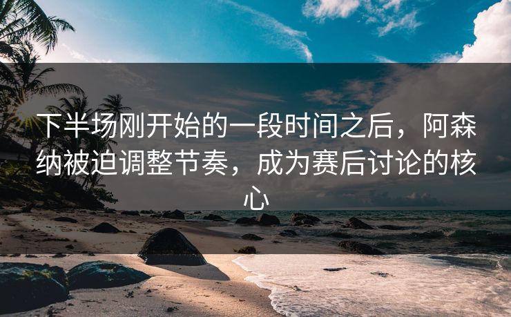 下半场刚开始的一段时间之后，阿森纳被迫调整节奏，成为赛后讨论的核心  第1张