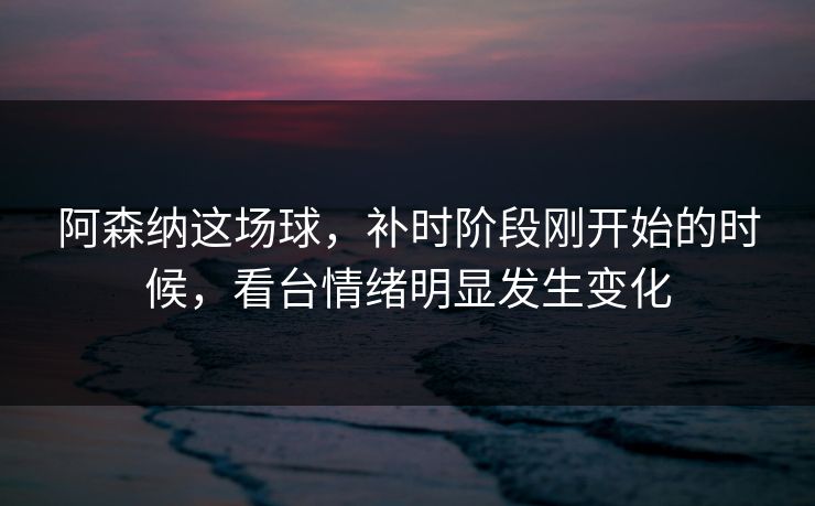 阿森纳这场球，补时阶段刚开始的时候，看台情绪明显发生变化  第1张