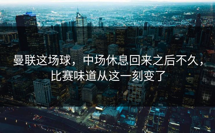 曼联这场球，中场休息回来之后不久，比赛味道从这一刻变了