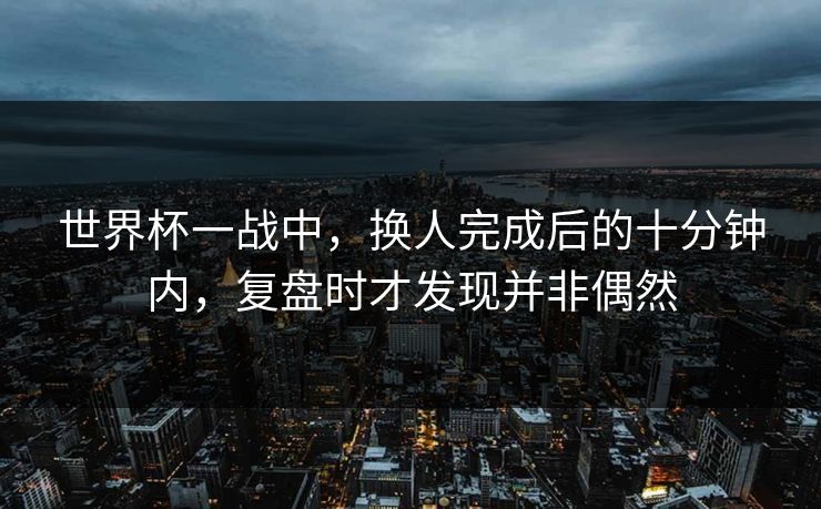 世界杯一战中，换人完成后的十分钟内，复盘时才发现并非偶然  第1张