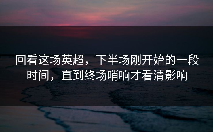 回看这场英超，下半场刚开始的一段时间，直到终场哨响才看清影响