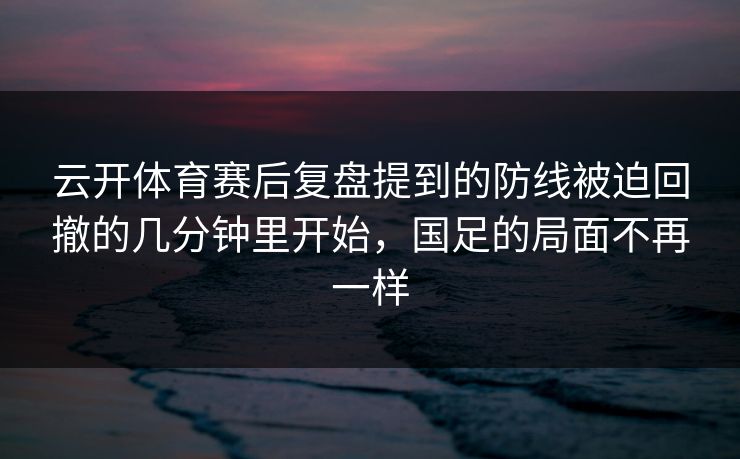 云开体育赛后复盘提到的防线被迫回撤的几分钟里开始，国足的局面不再一样
