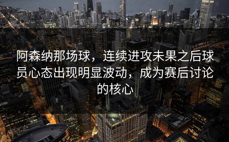 阿森纳那场球，连续进攻未果之后球员心态出现明显波动，成为赛后讨论的核心